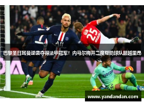 巴黎圣日耳曼逆袭夺得法甲冠军！内马尔梅开二度帮助球队超越里昂