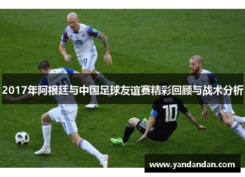 2017年阿根廷与中国足球友谊赛精彩回顾与战术分析