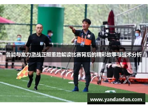 鲁能与富力激战正酣董路解读比赛背后的精彩故事与战术分析
