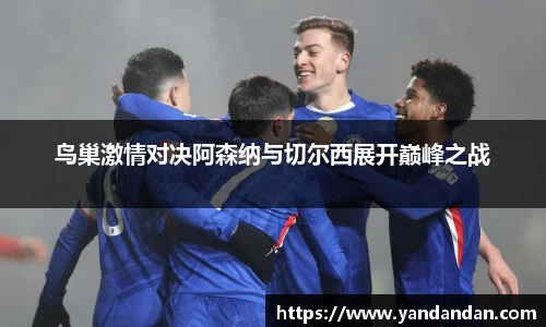 333体育鸟巢激情对决阿森纳与切尔西展开巅峰之战